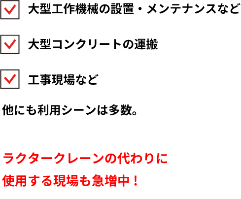 大型工作機械の設置・メンテナンスなど大型コンクリートの運搬工事現場など他にも利用シーンは多数。ラクタークレーンの代わりに使用する現場も急増中!